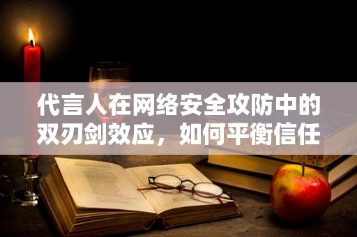 代言人在网络安全攻防中的双刃剑效应，如何平衡信任与安全？