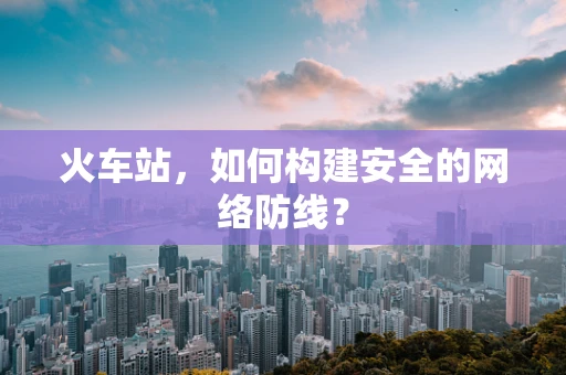 火车站，如何构建安全的网络防线？