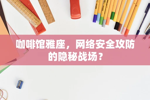 咖啡馆雅座，网络安全攻防的隐秘战场？