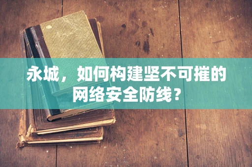 永城，如何构建坚不可摧的网络安全防线？