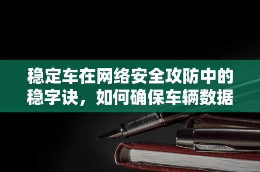 稳定车在网络安全攻防中的稳字诀，如何确保车辆数据安全？