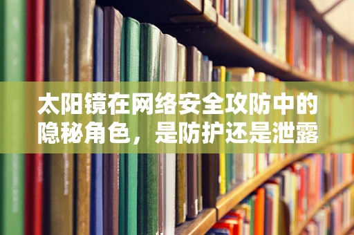 太阳镜在网络安全攻防中的隐秘角色，是防护还是泄露？